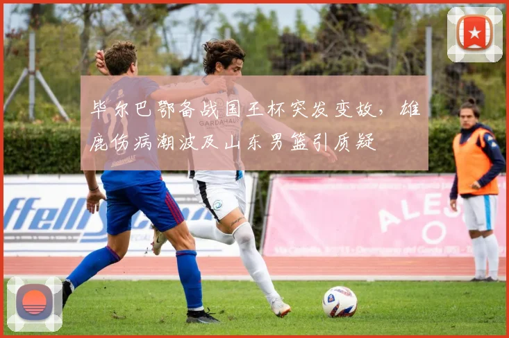毕尔巴鄂备战国王杯突发变故,雄鹿伤病潮波及山东男篮引质疑