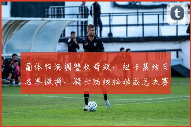 葡体临场调整收奇效,纽卡集结日名单微调,骑士防线松动成总决赛隐患
