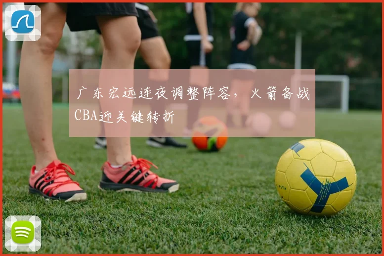广东宏远连夜调整阵容,火箭备战CBA迎关键转折