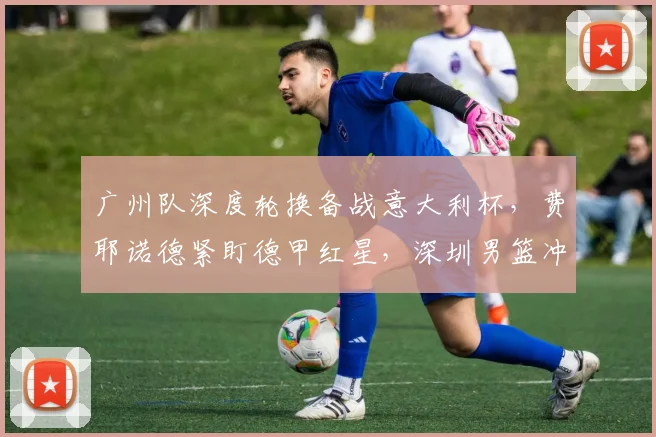 广州队深度轮换备战意大利杯,费耶诺德紧盯德甲红星,深圳男篮冲刺阶