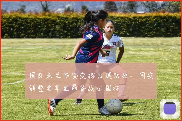 国际米兰临场变招击退劲敌,国安调整名单里昂备战法国杯